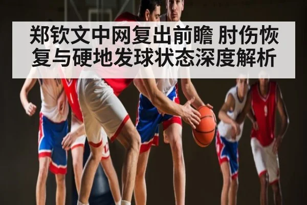 郑钦文中网复出前瞻 肘伤恢复与硬地发球状态深度解析