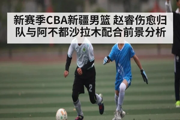新赛季CBA新疆男篮 赵睿伤愈归队与阿不都沙拉木配合前景分析